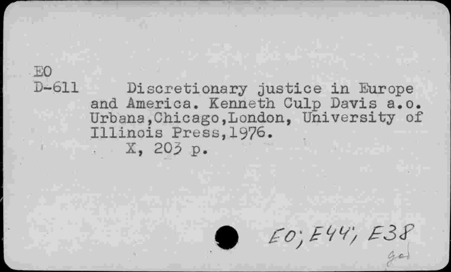 ﻿EO D-611
Discretionary justice in Europe and America. Kenneth Culp Davis a.o. Urbana,Chicago,London, University of Illinois Press,1976.
X, 203 p.
• £O'£W, Ê3Ï